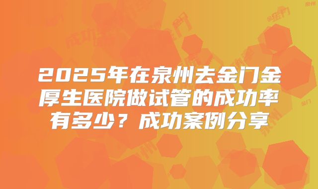 2025年在泉州去金门金厚生医院做试管的成功率有多少?成功案例分享