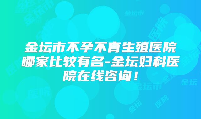 金坛市不孕不育生殖医院哪家比较有名-金坛妇科医院在线咨询！
