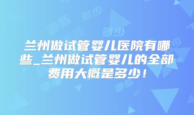 兰州做试管婴儿医院有哪些_兰州做试管婴儿的全部费用大概是多少！