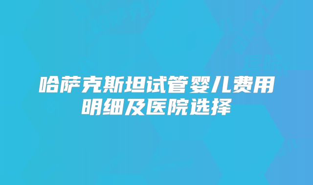 哈萨克斯坦试管婴儿费用明细及医院选择