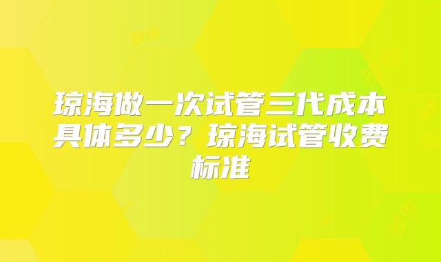 琼海做一次试管三代成本具体多少？琼海试管收费标准