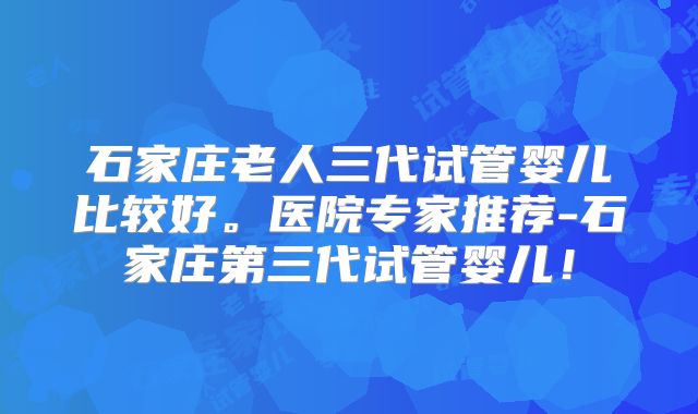 石家庄老人三代试管婴儿比较好。医院专家推荐-石家庄第三代试管婴儿！