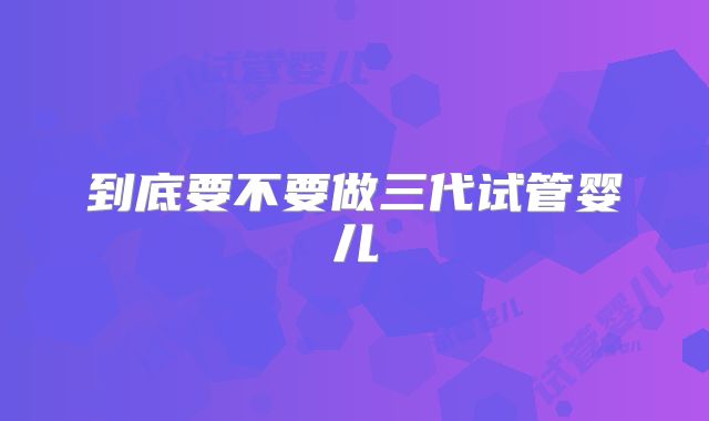 到底要不要做三代试管婴儿