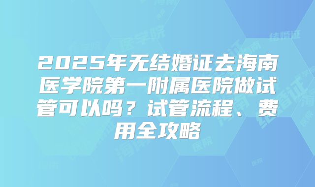 2025年无结婚证去海南医学院第一附属医院做试管可以吗？试管流程、费用全攻略