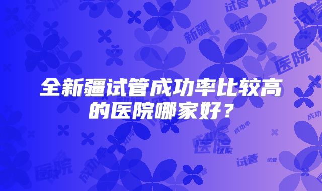 全新疆试管成功率比较高的医院哪家好?