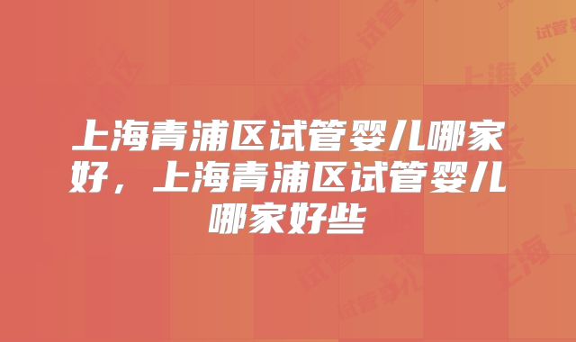 上海青浦区试管婴儿哪家好，上海青浦区试管婴儿哪家好些
