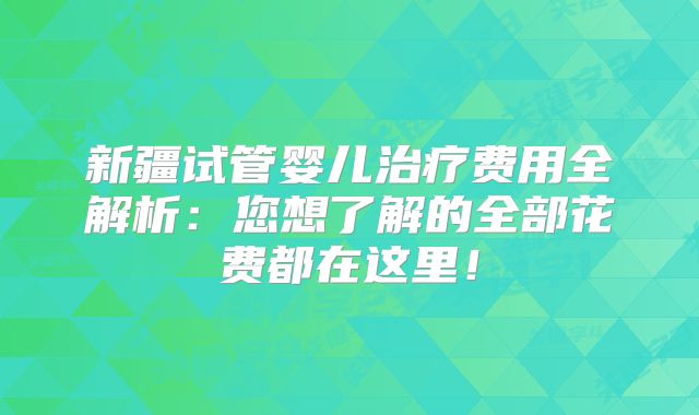新疆试管婴儿治疗费用全解析：您想了解的全部花费都在这里！