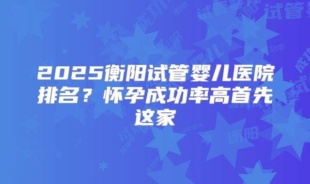 2025衡阳试管婴儿医院排名？怀孕成功率高首先这家