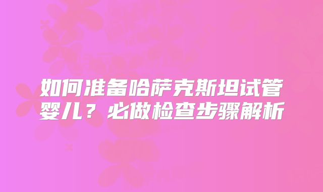 如何准备哈萨克斯坦试管婴儿？必做检查步骤解析