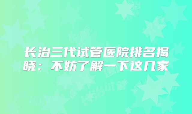 长治三代试管医院排名揭晓：不妨了解一下这几家