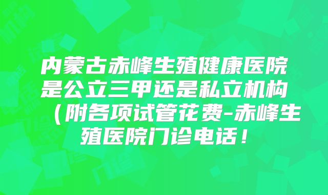 内蒙古赤峰生殖健康医院是公立三甲还是私立机构(附各项试管花费-赤峰生殖医院门诊电话!