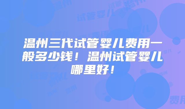 温州三代试管婴儿费用一般多少钱!温州试管婴儿哪里好!