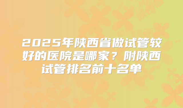 2025年陕西省做试管较好的医院是哪家？附陕西试管排名前十名单
