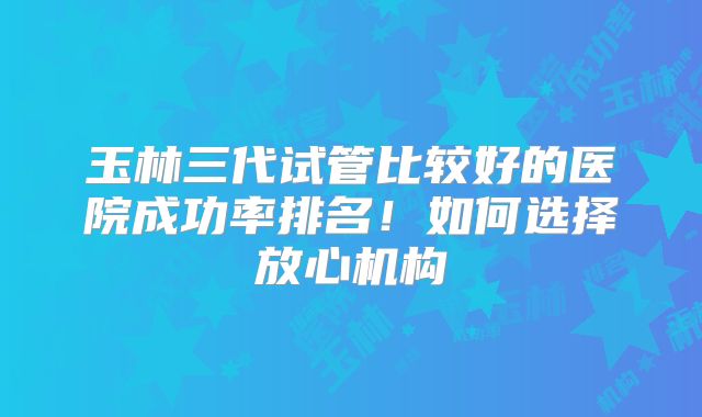 玉林三代试管比较好的医院成功率排名!如何选择放心机构