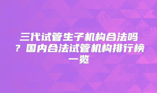 三代试管生子机构合法吗？国内合法试管机构排行榜一览