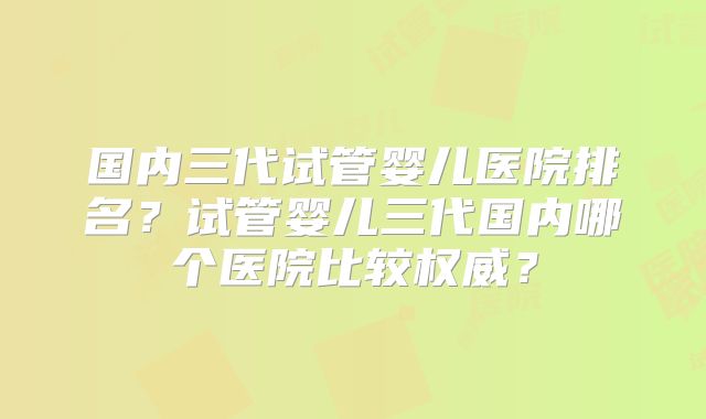 国内三代试管婴儿医院排名？试管婴儿三代国内哪个医院比较权威？