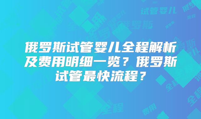 俄罗斯试管婴儿全程解析及费用明细一览？俄罗斯试管最快流程？