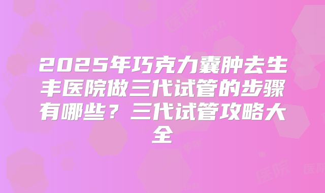2025年巧克力囊肿去生丰医院做三代试管的步骤有哪些?三代试管攻略大全