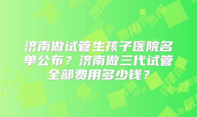 济南做试管生孩子医院名单公布？济南做三代试管全部费用多少钱？