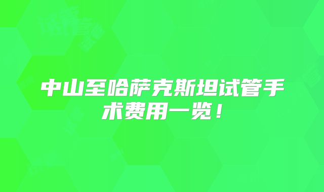 中山至哈萨克斯坦试管手术费用一览！