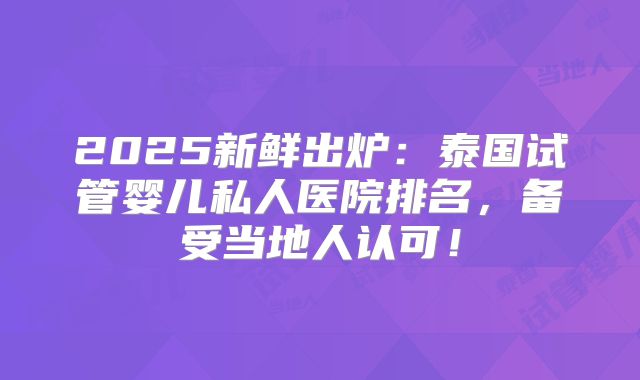 2025新鲜出炉:泰国试管婴儿私人医院排名,备受当地人认可!