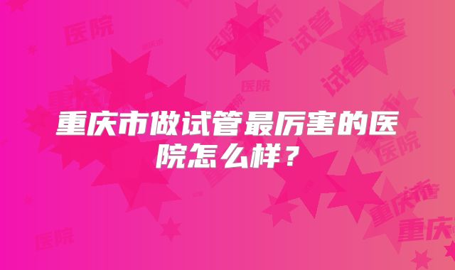 重庆市做试管最厉害的医院怎么样？