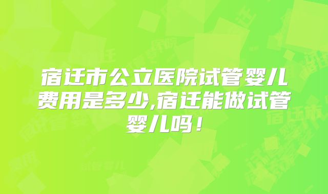 宿迁市公立医院试管婴儿费用是多少,宿迁能做试管婴儿吗！