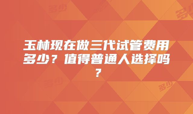 玉林现在做三代试管费用多少？值得普通人选择吗？