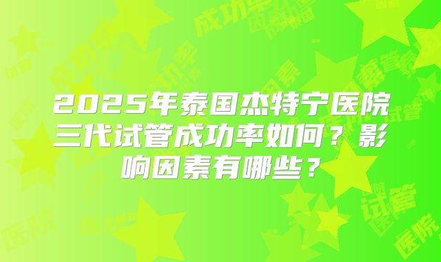 2025年泰国杰特宁医院三代试管成功率如何？影响因素有哪些？