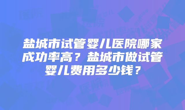 盐城市试管婴儿医院哪家成功率高？盐城市做试管婴儿费用多少钱？