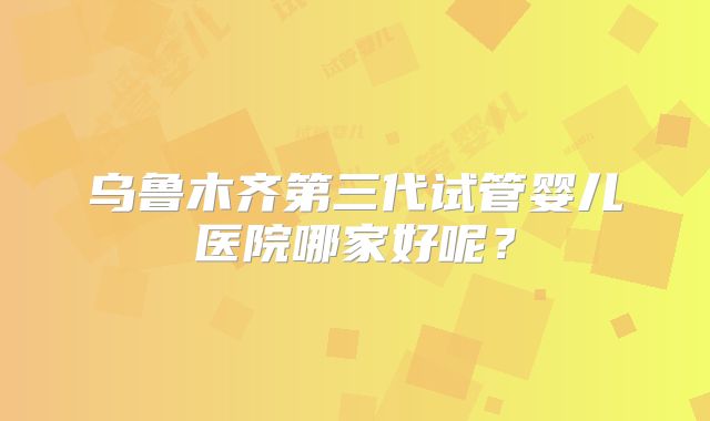 乌鲁木齐第三代试管婴儿医院哪家好呢？