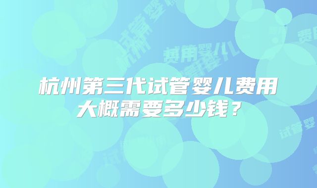 杭州第三代试管婴儿费用大概需要多少钱？