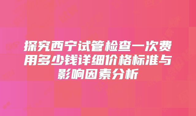 探究西宁试管检查一次费用多少钱详细价格标准与影响因素分析