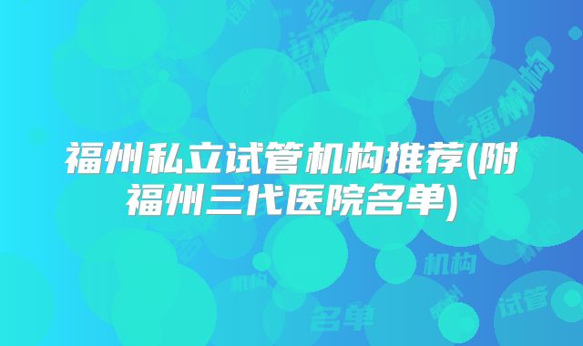 福州私立试管机构推荐(附福州三代医院名单)