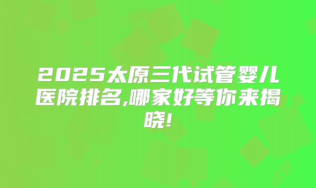 2025太原三代试管婴儿医院排名,哪家好等你来揭晓!