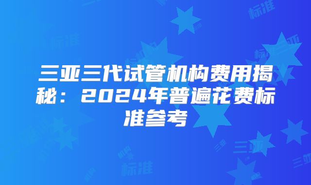 三亚三代试管机构费用揭秘：2024年普遍花费标准参考