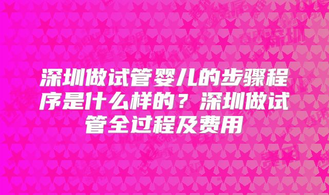 深圳做试管婴儿的步骤程序是什么样的？深圳做试管全过程及费用