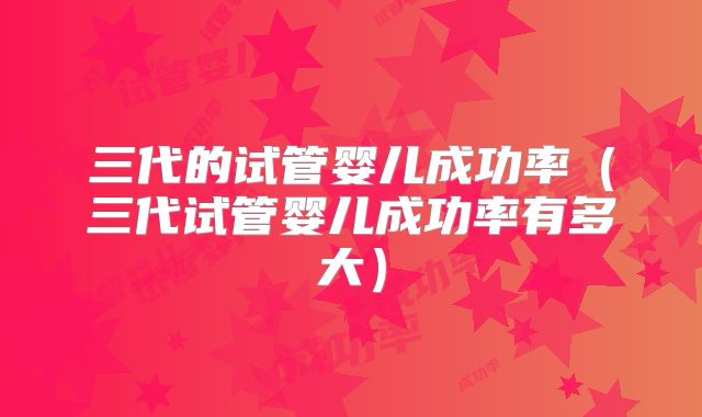 三代的试管婴儿成功率（三代试管婴儿成功率有多大）