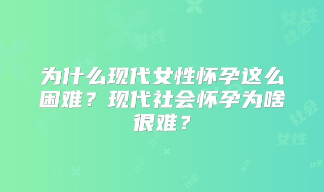 为什么现代女性怀孕这么困难?现代社会怀孕为啥很难?