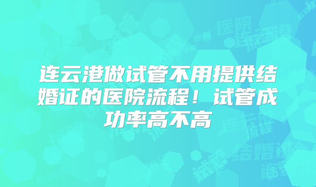 连云港做试管不用提供结婚证的医院流程!试管成功率高不高