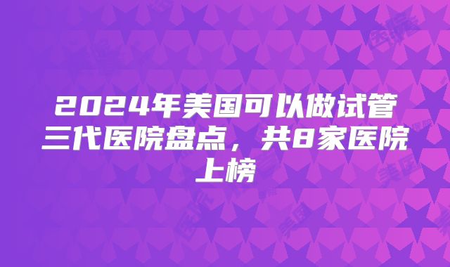 2024年美国可以做试管三代医院盘点，共8家医院上榜
