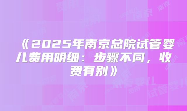 《2025年南京总院试管婴儿费用明细：步骤不同，收费有别》