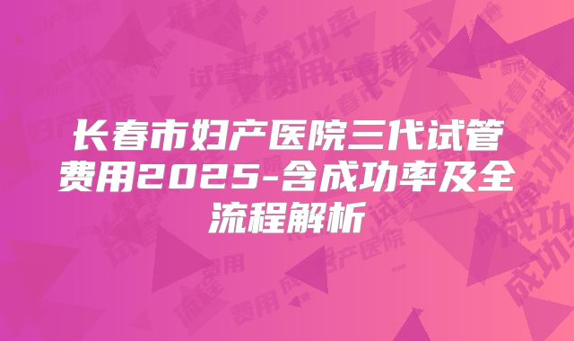 长春市妇产医院三代试管费用2025-含成功率及全流程解析