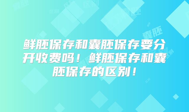 鲜胚保存和囊胚保存要分开收费吗！鲜胚保存和囊胚保存的区别！