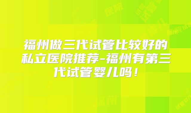 福州做三代试管比较好的私立医院推荐-福州有第三代试管婴儿吗！