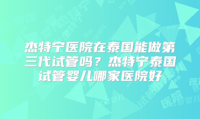 杰特宁医院在泰国能做第三代试管吗？杰特宁泰国试管婴儿哪家医院好