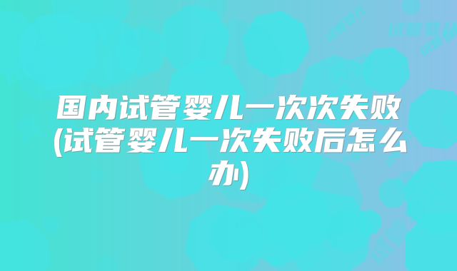 国内试管婴儿一次次失败(试管婴儿一次失败后怎么办)