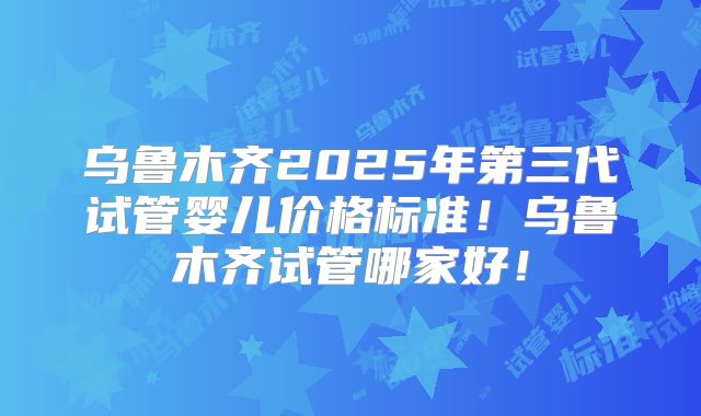 乌鲁木齐2025年第三代试管婴儿价格标准！乌鲁木齐试管哪家好！