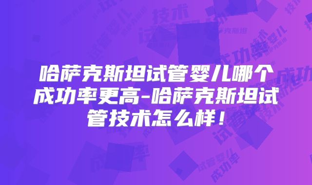 哈萨克斯坦试管婴儿哪个成功率更高-哈萨克斯坦试管技术怎么样！