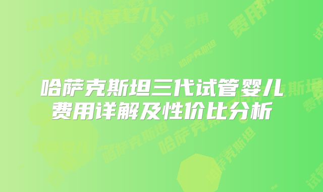 哈萨克斯坦三代试管婴儿费用详解及性价比分析